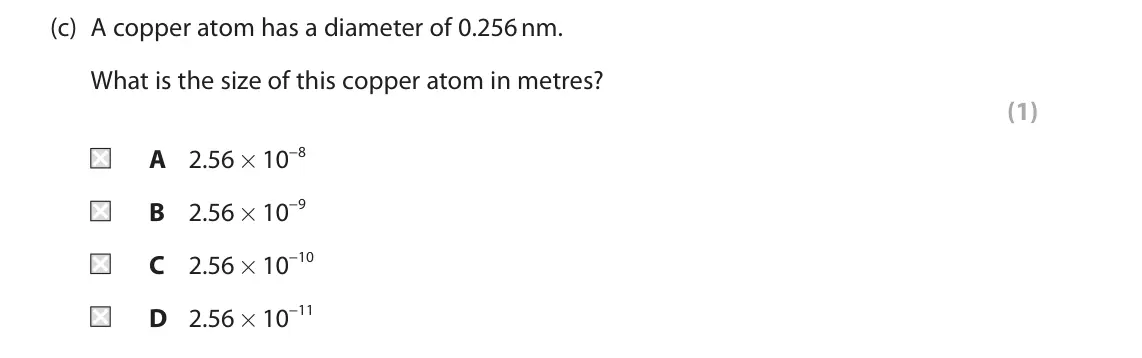 June 2022 Paper 1 Higher, question 1(c): A copper atom has a diameter of 0.256 nm. What is the size of this copper atom in metres? (1) A 2.56 × 10−8 B 2.56 × 10−9 C 2.56 × 10−10 D 2.56 × 10−11