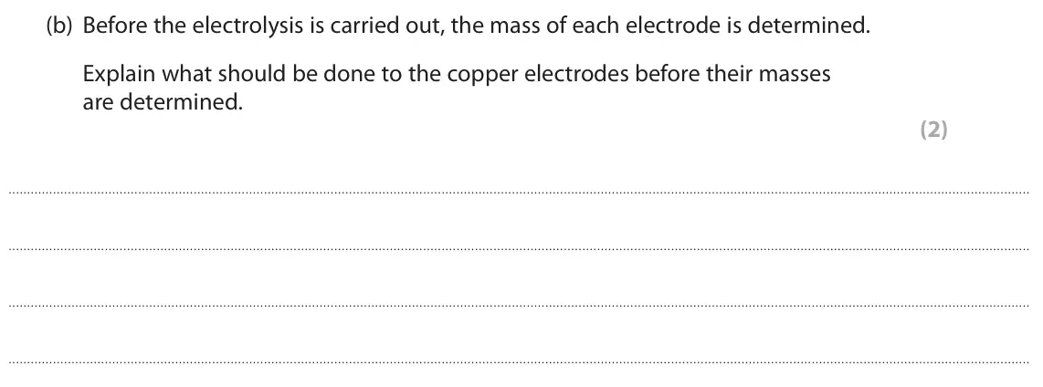 June 2022 Paper 1 Higher, question 5(b): Before the electrolysis is carried out, the mass of each electrode is determined. Explain what should be done to the copper electrodes before their masses are d