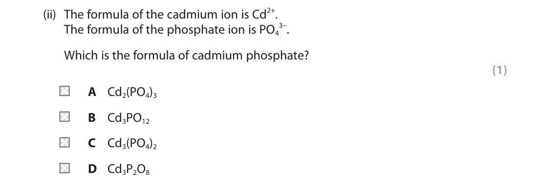 June 2024 Paper 1 Higher, question 5(b)(ii): The formula of the cadmium ion is Cd2+. 3–. The formula of the phosphate ion is PO4 Which is the formula of cadmium phosphate? (1) A Cd2(PO4)3 B Cd3PO12 C Cd3(P