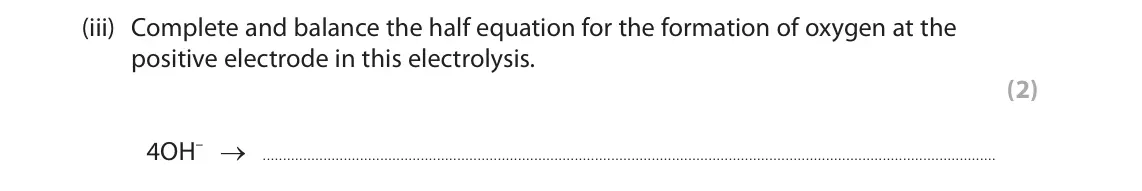 June 2024 Paper 1 Higher, question 7(a)(iii): Complete and balance the half equation for the formation of oxygen at the positive electrode in this electrolysis. (2) 4OH– →