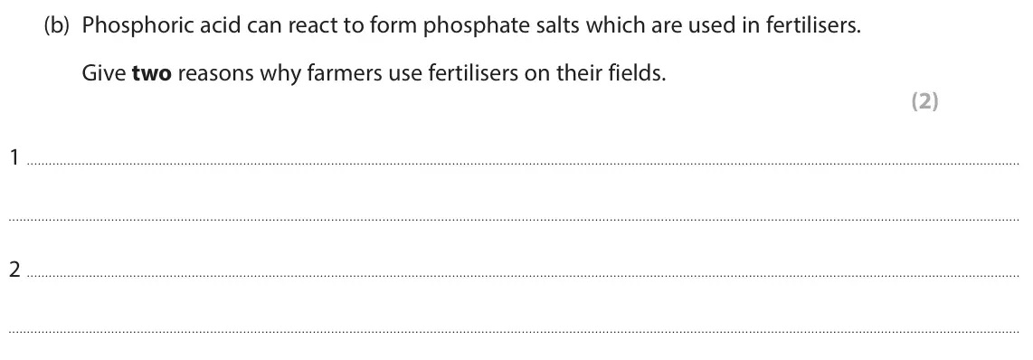 June 2025 Paper 1 Higher, question 4(b): Phosphoric acid can react to form phosphate salts which are used in fertilisers. Give two reasons why farmers use fertilisers on their fields. (2) 1 2