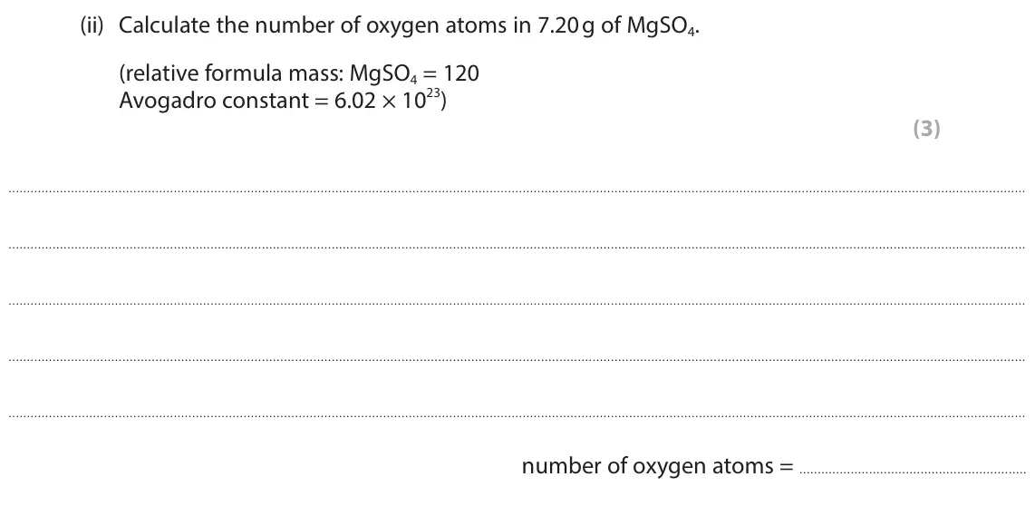 June 2025 Paper 1 Higher, question 8(b)(ii): Calculate the number of oxygen atoms in 7.20 g of MgSO4. (relative formula mass: MgSO4 = 120 Avogadro constant = 6.02 × 1023) (3) number of oxygen atoms =