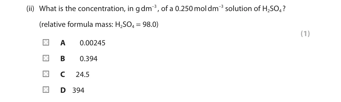 June 2025 Paper 1 Higher, question 10(a)(ii): What is the concentration, in g dm–3 , of a 0.250 mol dm–3 solution of H2SO4 ? (relative formula mass: H2SO4 = 98.0) (1) A 0.00245 B 0.394 C 24.5 D 394