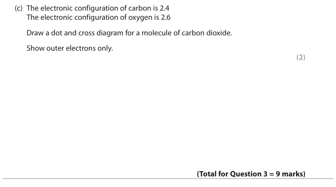 November 2020 Paper 1 Higher, question 3(c): The electronic configuration of carbon is 2.4 The electronic configuration of oxygen is 2.6 Draw a dot and cross diagram for a molecule of carbon dioxide. Show 