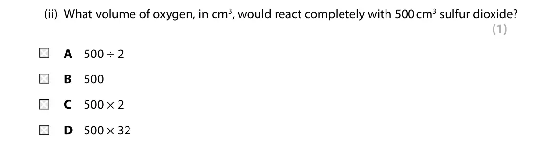 Specimen Paper 1 Higher, question 7(a)(ii): What volume of oxygen, in cm3, would react completely with 500 cm3 sulfur dioxide? (1) A 500 ÷ 2 B 500 C 500 × 2 D 500 × 32