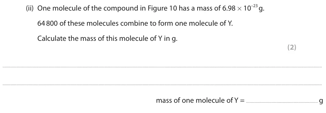 June 2022 Paper 2 Foundation, question 7(c)(ii): One molecule of the compound in Figure 10 has a mass of 6.98 × 10–23 g. 64 800 of these molecules combine to form one molecule of Y. Calculate the mass of this