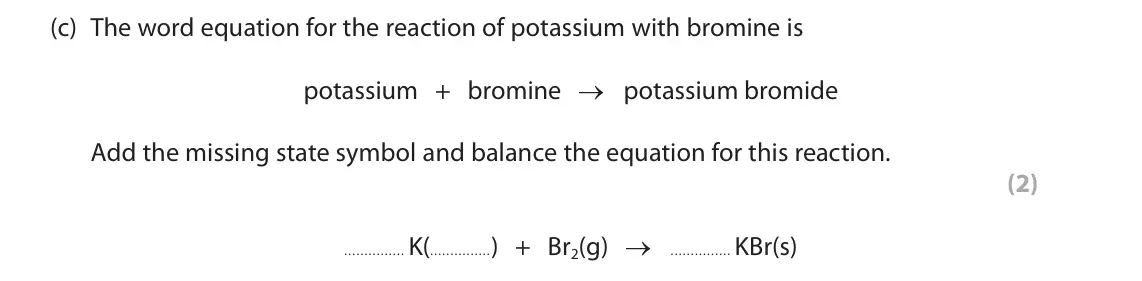 June 2023 Paper 2 Foundation, question 9(c): The word equation for the reaction of potassium with bromine is potassium + bromine → potassium bromide Add the missing state symbol and balance the equation fo