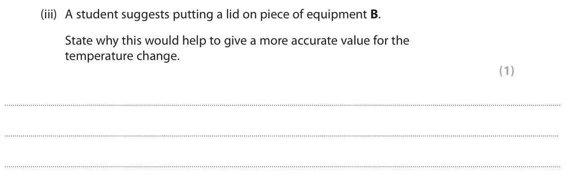 June 2024 Paper 2 Foundation, question 4(b)(iii): A student suggests putting a lid on piece of equipment B. State why this would help to give a more accurate value for the temperature change. (1)