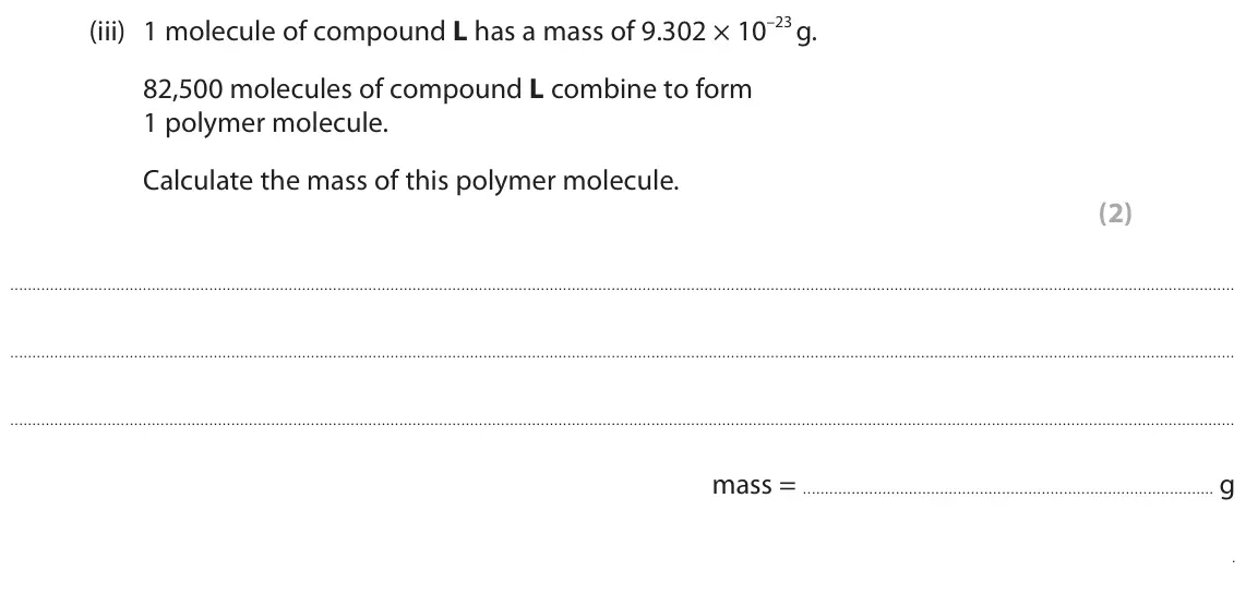 June 2024 Paper 2 Foundation, question 7(a)(iii): 1 molecule of compound L has a mass of 9.302 × 10–23 g. 82,500 molecules of compound L combine to form 1 polymer molecule. Calculate the mass of this polymer mo