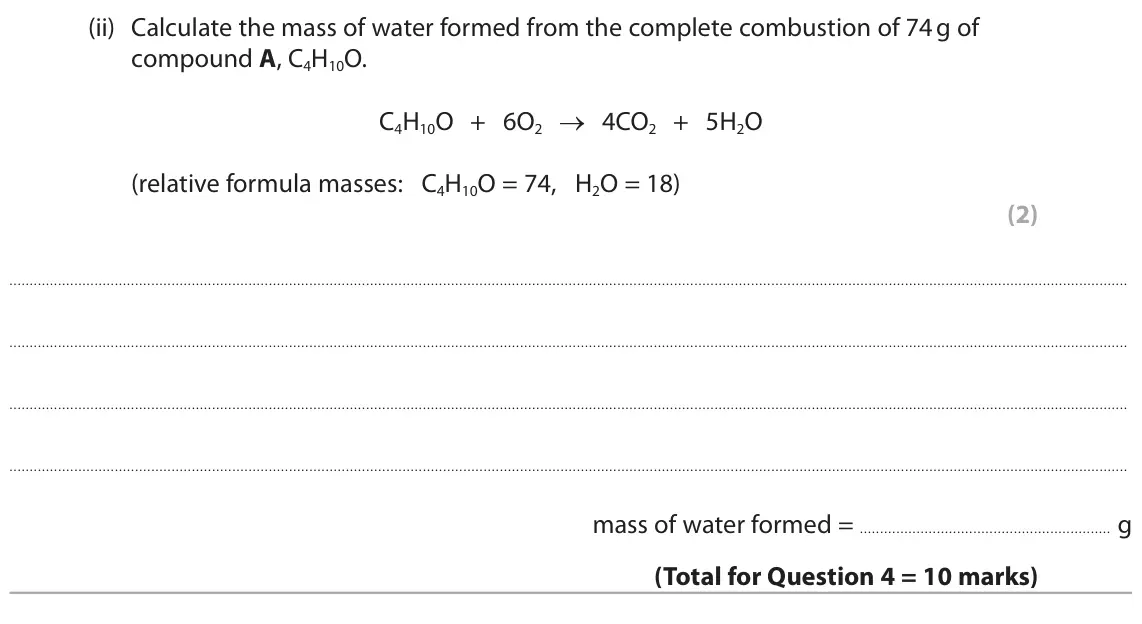 June 2025 Paper 2 Foundation, question 4(c)(ii): Calculate the mass of water formed from the complete combustion of 74 g of compound A, C4H10O. C4H10O + 6O2 → 4CO2 + 5H2O (relative formula masses: C4H10O = 74,