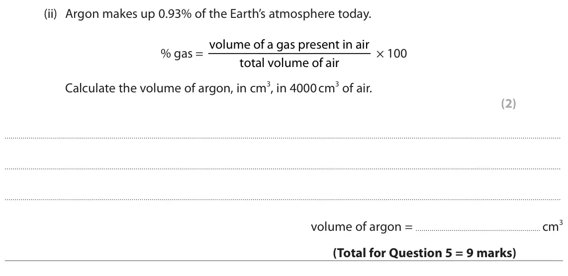 June 2025 Paper 2 Foundation, question 5(d)(ii): Argon makes up 0.93% of the Earth’s atmosphere today. % gas = volume of a gas present in air × 100 total volume of air Calculate the volume of argon, in cm3, in