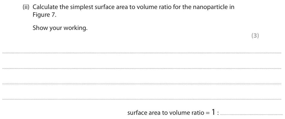June 2023 Paper 2 Higher, question 4(b)(ii): Calculate the simplest surface area to volume ratio for the nanoparticle in Figure 7. Show your working. (3) surface area to volume ratio = 1 :