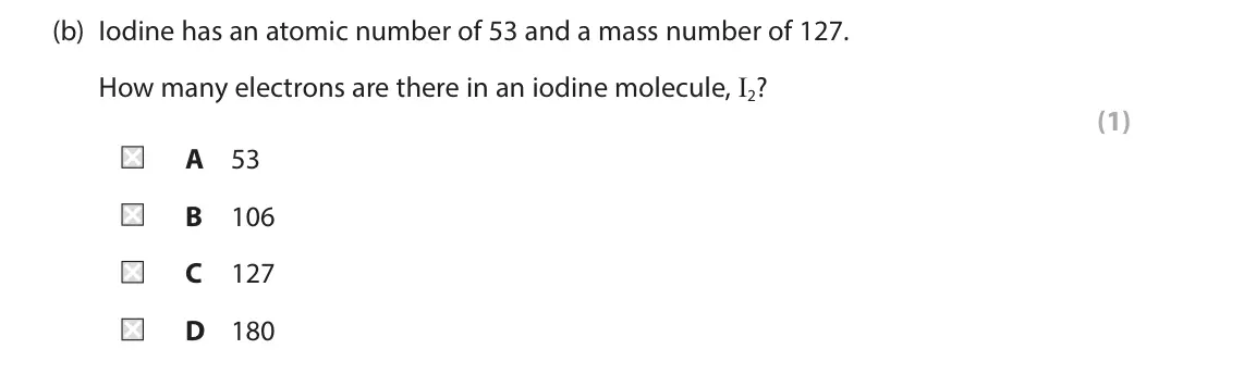 June 2025 Paper 2 Higher, question 8(b): Iodine has an atomic number of 53 and a mass number of 127. How many electrons are there in an iodine molecule, I2? (1) A 53 B 106 C 127 D 180