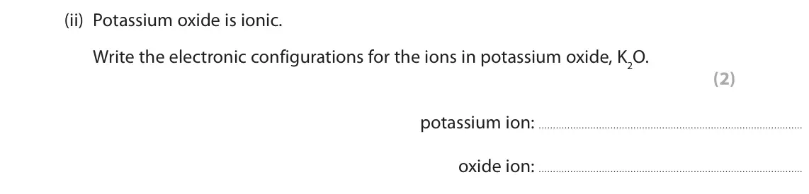 November 2021 Paper 2 Higher, question 5(c)(ii): Potassium oxide is ionic. Write the electronic configurations for the ions in potassium oxide, K2O. (2) potassium ion: oxide ion: