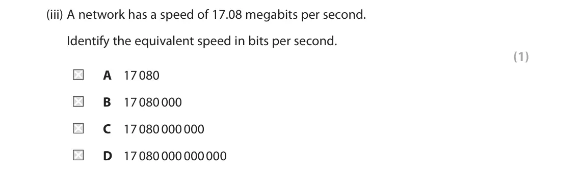 June 2022 Paper 1, question 1(a)(iii): A network has a speed of 17.08 megabits per second. Identify the equivalent speed in bits per second. (1) A 17 080 B 17 080 000 C 17 080 000 000 D 17 080 000 00