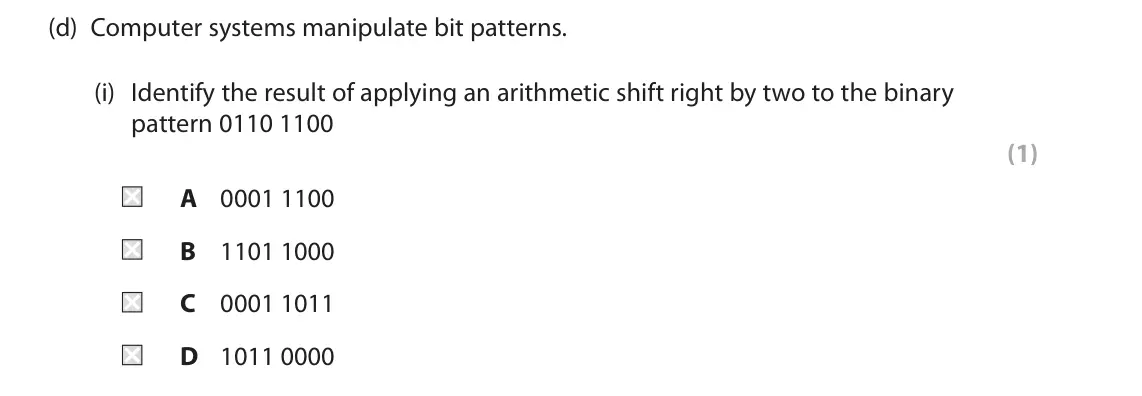 June 2025 Paper 1, question 1(d)(i): Identify the result of applying an arithmetic shift right by two to the binary pattern 0110 1100 (1) A 0001 1100 B 1101 1000 C 0001 1011 D 1011 0000