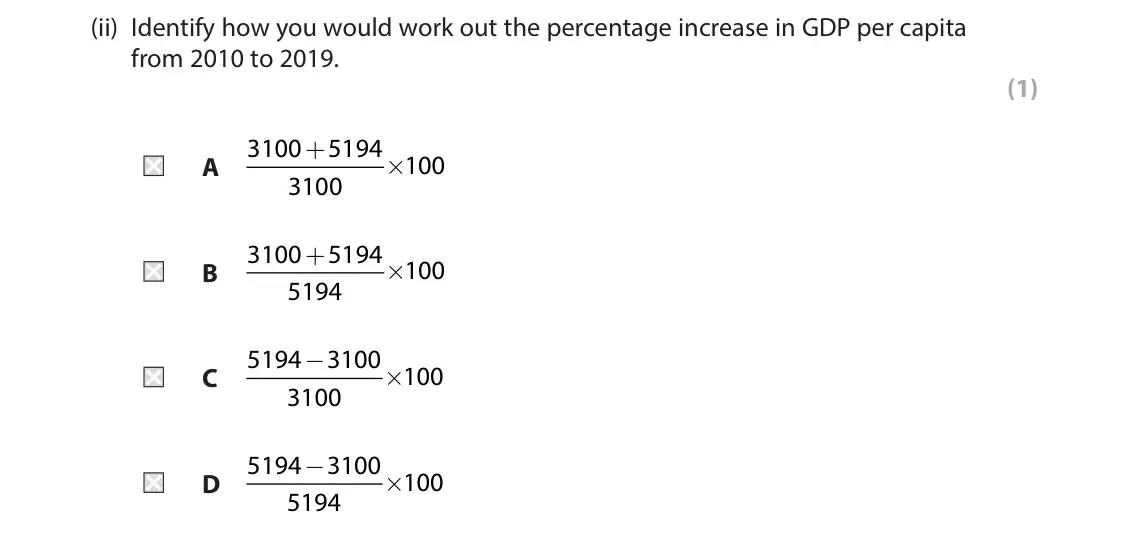 June 2022 Paper 3, question 3(a)(ii): Identify how you would work out the percentage increase in GDP per capita from 2010 to 2019. (1) 3100 + 5194 × 100 A 3100 3100 + 5194 × 100 B 5194 5194 − 3100 ×