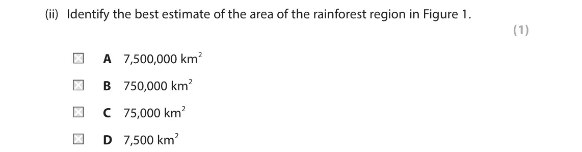 June 2024 Paper 3, question 1(a)(ii): Identify the best estimate of the area of the rainforest region in Figure 1. (1) A 7,500,000 km2 B 750,000 km2 C 75,000 km2 D 7,500 km2 1 Use Section A (pages 2