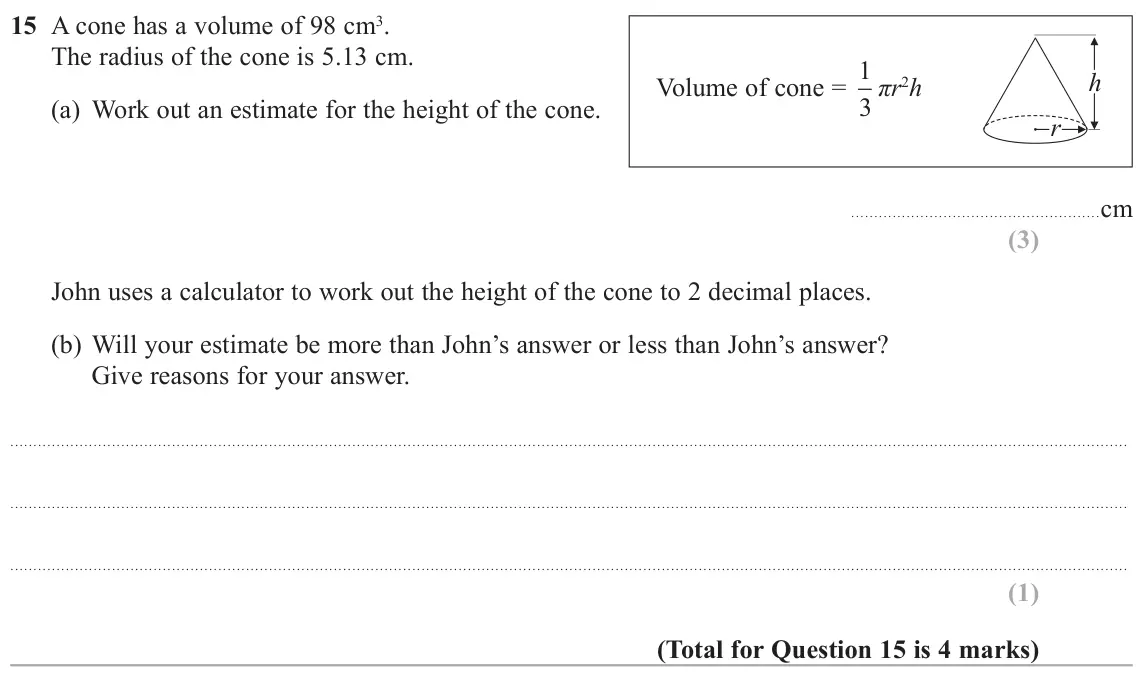 June 2017 Paper 1H, question 15: A cone has a volume of 98 cm3. The radius of the cone is 5.13 cm. Volume of cone = 1 h 3 ʌU2h (a) Work out an estimate for the height of the cone. U cm John use