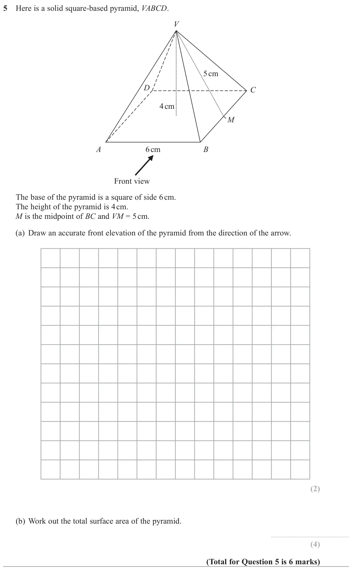 June 2018 Paper 1H, question 5: Here is a solid square-based pyramid, VABCD. V 5 cm D C 4 cm M A 6 cm B Front view The base of the pyramid is a square of side 6 cm. The height of the pyramid i