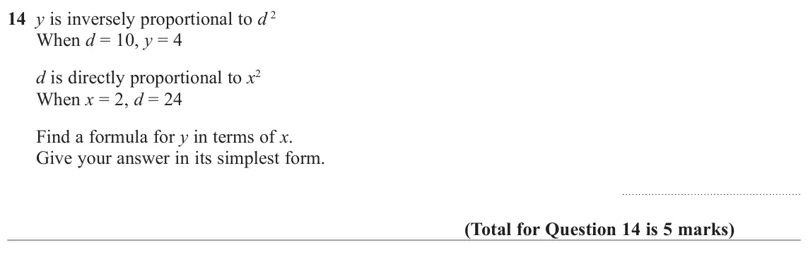 June 2018 Paper 1H, question 14: y is inversely proportional to d 2 When d = 10, y = 4 d is directly proportional to x2 When x = 2, d = 24 Find a formula for y in terms of x. Give your answer i