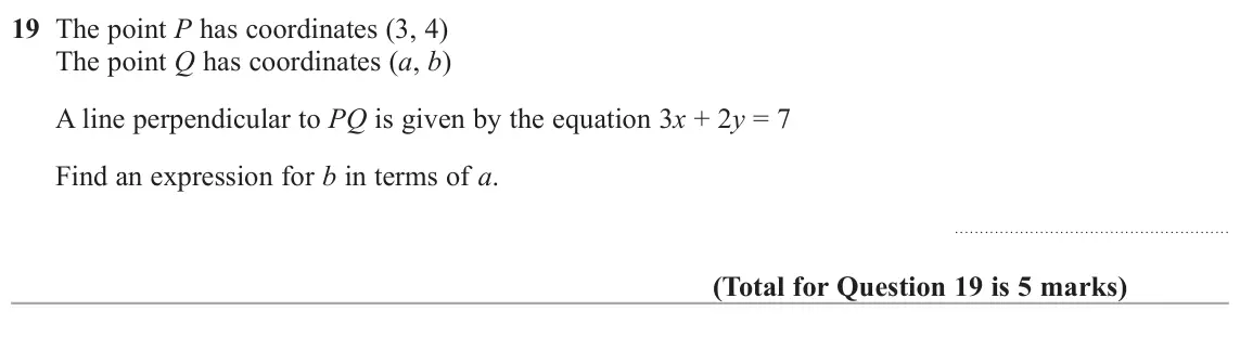 June 2018 Paper 1H, question 19: The point P has coordinates (3, 4) The point Q has coordinates (a, b) A line perpendicular to PQ is given by the equation 3x + 2y = 7 Find an expression for b i