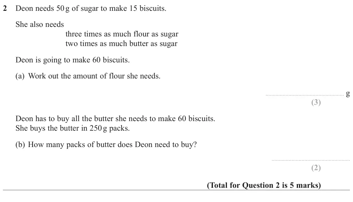 June 2019 Paper 1H, question 2: Deon needs 50 g of sugar to make 15 biscuits. She also needs three times as much flour as sugar two times as much butter as sugar Deon is going to make 60 biscu