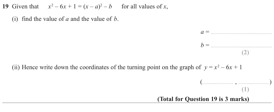 June 2019 Paper 1H, question 19: Given that x2 – 6x + 1 = (x – a)2 – b for all values of x, (i) find the value of a and the value of b. a = b = (ii) Hence write down the coordinates of the turn