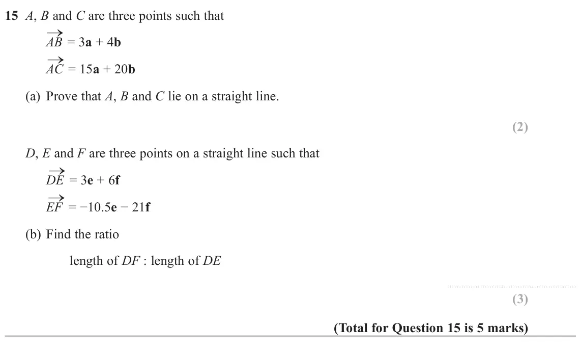 June 2022 Paper 1H, question 15: A, B and C are three points such that → = 3a + 4b AB → = 15a + 20b AC (a) Prove that A, B and C lie on a straight line. D, E and F are three points on a straigh