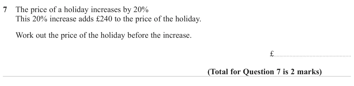 June 2023 Paper 1H, question 7: The price of a holiday increases by 20% This 20% increase adds £240 to the price of the holiday. Work out the price of the holiday before the increase. £