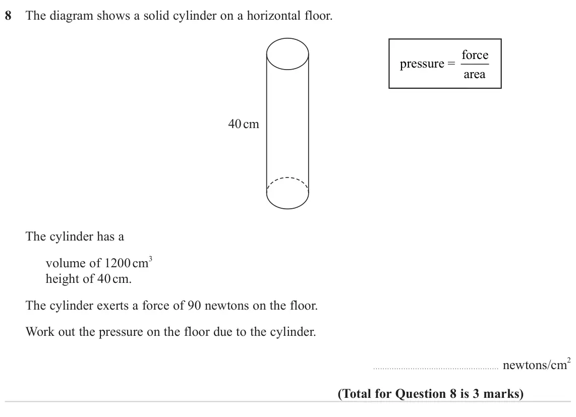June 2023 Paper 1H, question 8: The diagram shows a solid cylinder on a horizontal floor. pressure = force area 40 cm The cylinder has a 3 volume of 1200 cm height of 40 cm. The cylinder exert