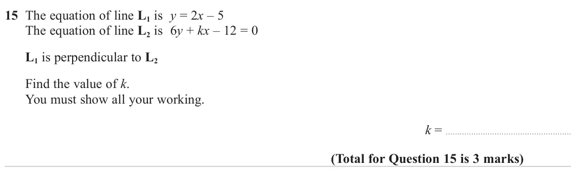 June 2023 Paper 1H, question 15: The equation of line L1 is y = 2x – 5 The equation of line L2 is 6y + kx – 12 = 0 L1 is perpendicular to L2 Find the value of k. You must show all your working.
