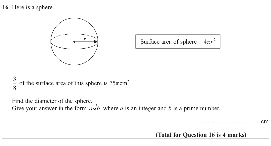 June 2023 Paper 1H, question 16: Here is a sphere. r Surface area of sphere = 4πr 2 3 8 of the surface area of this sphere is 75π cm 2 Find the diameter of the sphere. Give your answer in the f