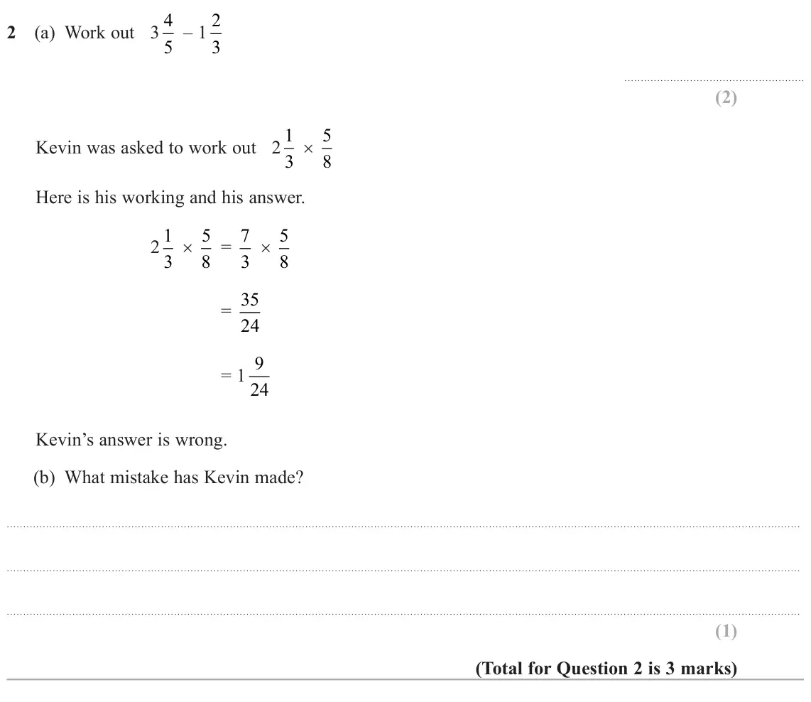 June 2024 Paper 1H, question 2: (a) Work out 3 4 5 – 1 2 3 Kevin was asked to work out 2 1 3 × 5 8 Here is his working and his answer. 2 1 3 × 5 8 = 7 3 × 5 8 = 35 24 = 1 9 24 Kevin’s answer i