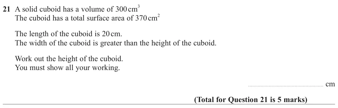 June 2024 Paper 1H, question 21: A solid cuboid has a volume of 300 cm 3 The cuboid has a total surface area of 370 cm 2 The length of the cuboid is 20 cm. The width of the cuboid is greater th