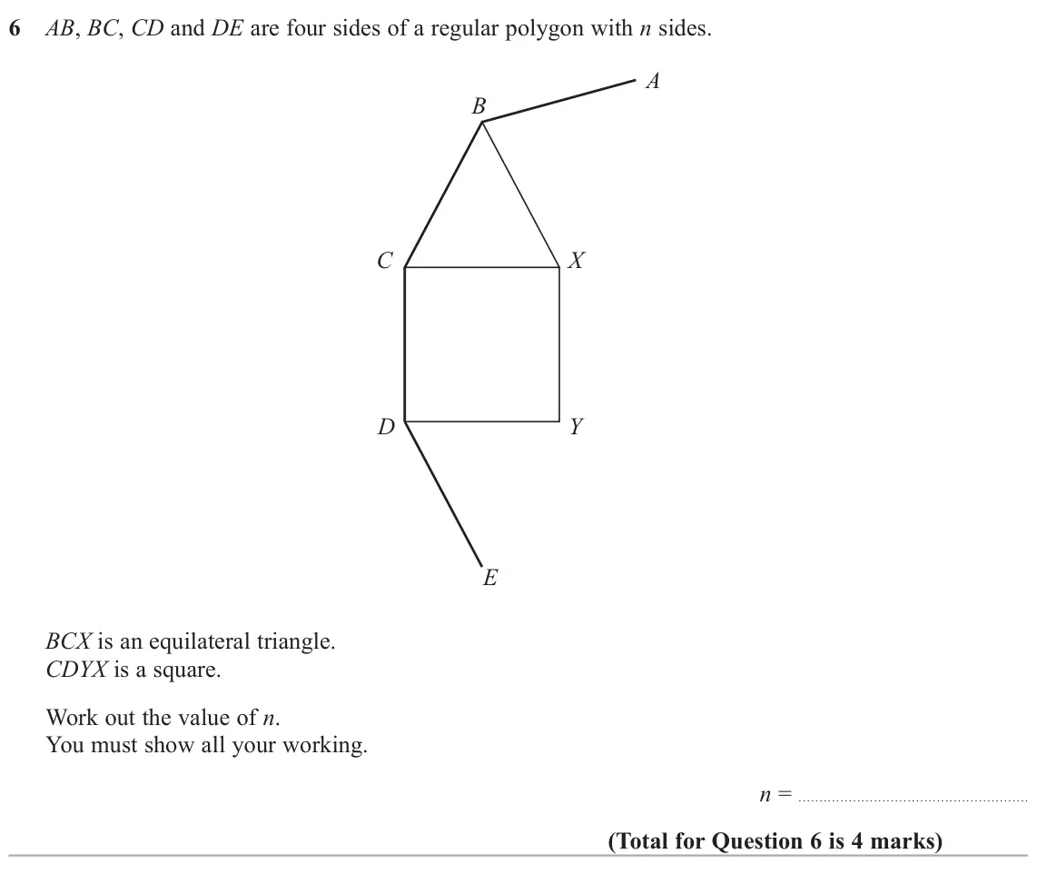 June 2025 Paper 1H, question 6: AB, BC, CD and DE are four sides of a regular polygon with n sides. A B C X D Y E BCX is an equilateral triangle. CDYX is a square. Work out the value of n. You