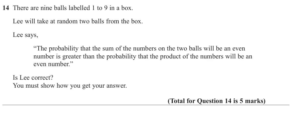 June 2025 Paper 1H, question 14: There are nine balls labelled 1 to 9 in a box. Lee will take at random two balls from the box. Lee says, “The probability that the sum of the numbers on the two