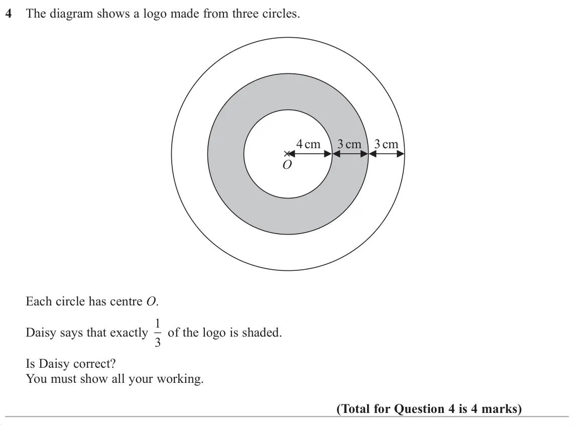 November 2017 Paper 1H, question 4: The diagram shows a logo made from three circles. 4 cm 3 cm 3 cm O Each circle has centre O. Daisy says that exactly 1 3 of the logo is shaded. Is Daisy correct