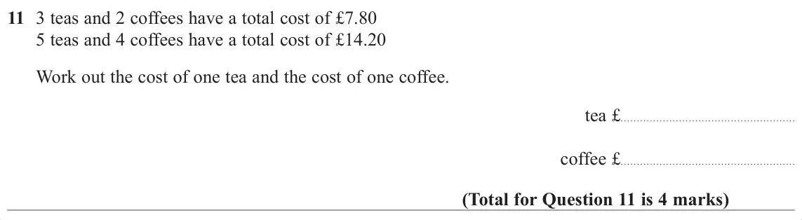 November 2017 Paper 1H, question 11: 3 teas and 2 coffees have a total cost of £7.80 5 teas and 4 coffees have a total cost of £14.20 Work out the cost of one tea and the cost of one coffee. tea £ 