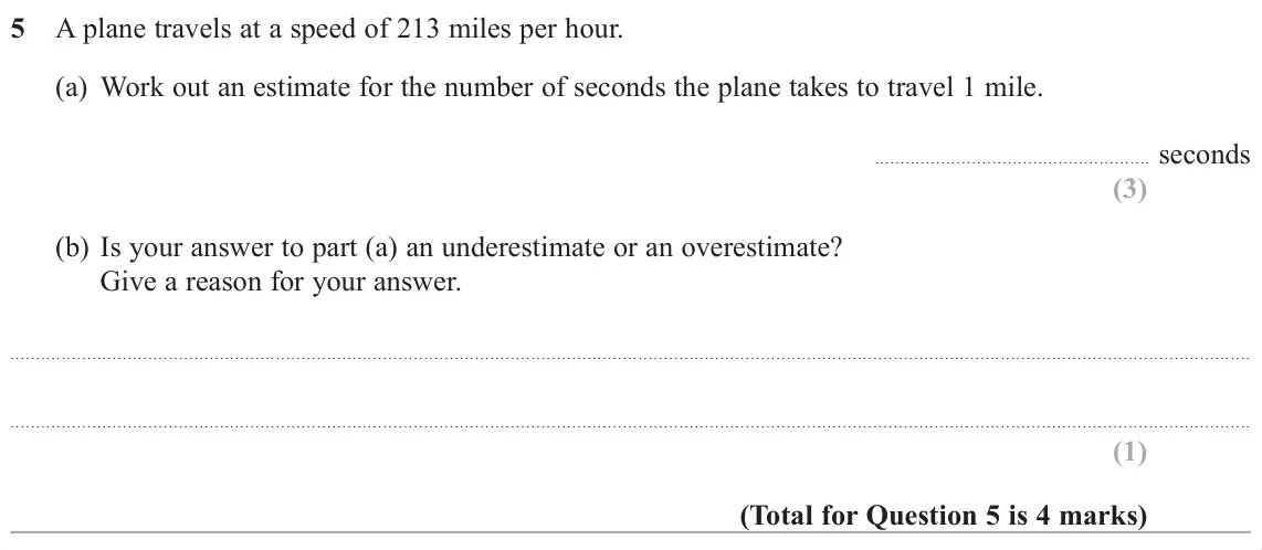 November 2018 Paper 1H, question 5: A plane travels at a speed of 213 miles per hour. (a) Work out an estimate for the number of seconds the plane takes to travel 1 mile. seconds (b) Is your answe