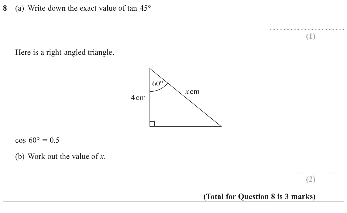 November 2018 Paper 1H, question 8: (a) Write down the exact value of tan 45° Here is a right-angled triangle. 60° x cm 4 cm cos 60° = 0.5 (b) Work out the value of x.