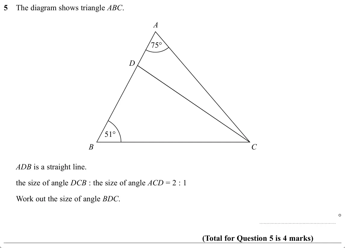November 2019 Paper 1H, question 5: The diagram shows triangle ABC. A 75° D 51° B C ADB is a straight line. the size of angle DCB : the size of angle ACD = 2 : 1 Work out the size of angle BDC. °