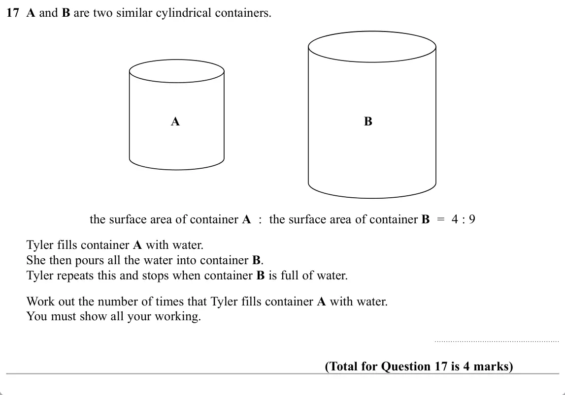 November 2019 Paper 1H, question 17: A and B are two similar cylindrical containers. A B the surface area of container A : the surface area of container B = 4 : 9 Tyler fills container A with water