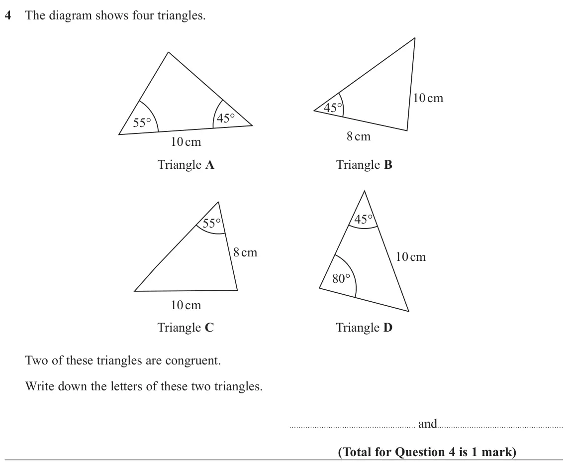 November 2020 Paper 1H, question 4: The diagram shows four triangles. 10 cm 45° 45° 55° 8 cm 10 cm Triangle A Triangle B 45° 55° 8 cm 10 cm 80° 10 cm Triangle C Triangle D Two of these triangles a