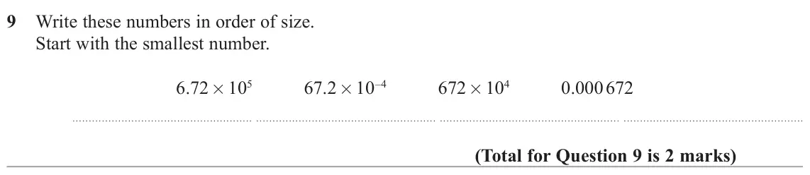 November 2020 Paper 1H, question 9: Write these numbers in order of size. Start with the smallest number. 6.72 × 105 67.2 × 10–4 672 × 104 0.000 672