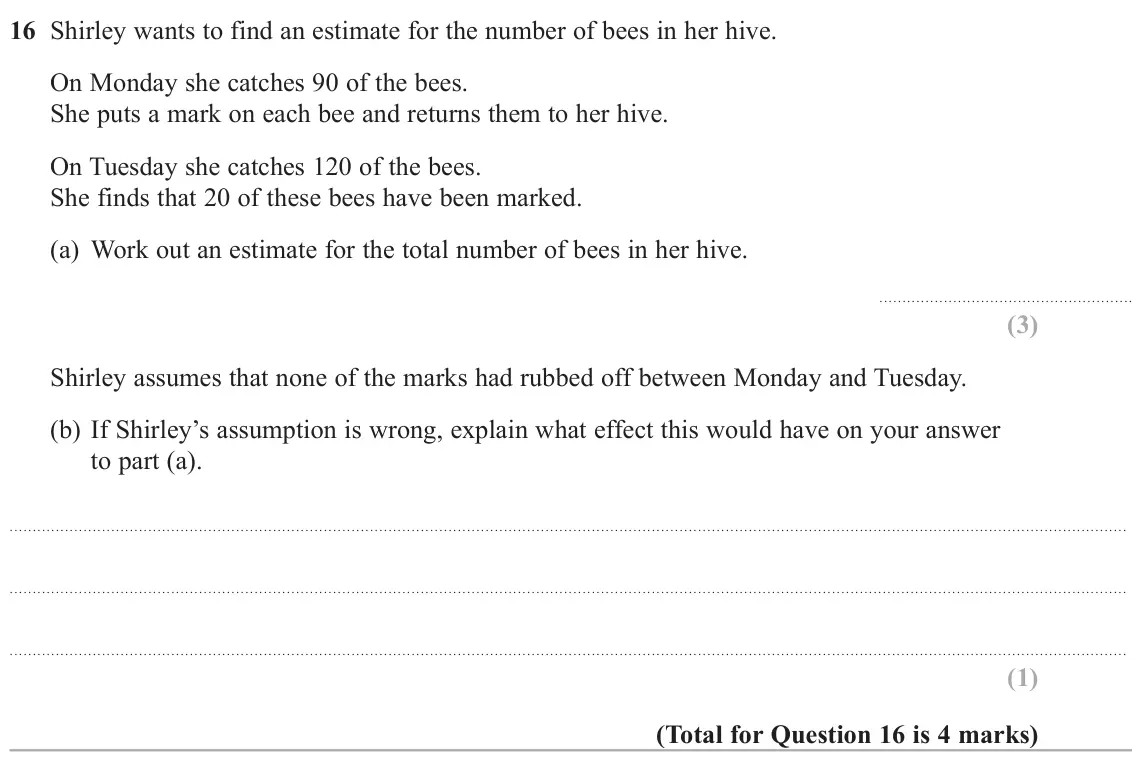 November 2020 Paper 1H, question 16: Shirley wants to find an estimate for the number of bees in her hive. On Monday she catches 90 of the bees. She puts a mark on each bee and returns them to her