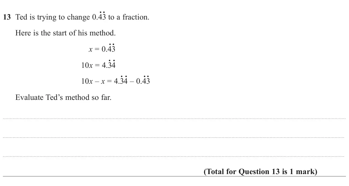 November 2021 Paper 1H, question 13: Ted is trying to change 0.4. 3. to a fraction. Here is the start of his method. x = 0.4. 3. 10x = 4.3. 4. 10x – x = 4.3. 4. – 0.4. 3. Evaluate Ted’s method so f