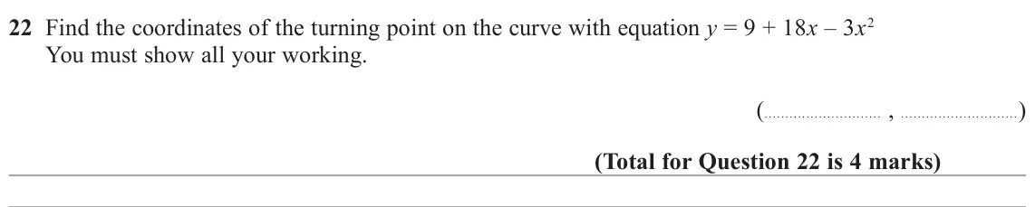 November 2021 Paper 1H, question 22: Find the coordinates of the turning point on the curve with equation y = 9 + 18x – 3x2 You must show all your working. ( , )