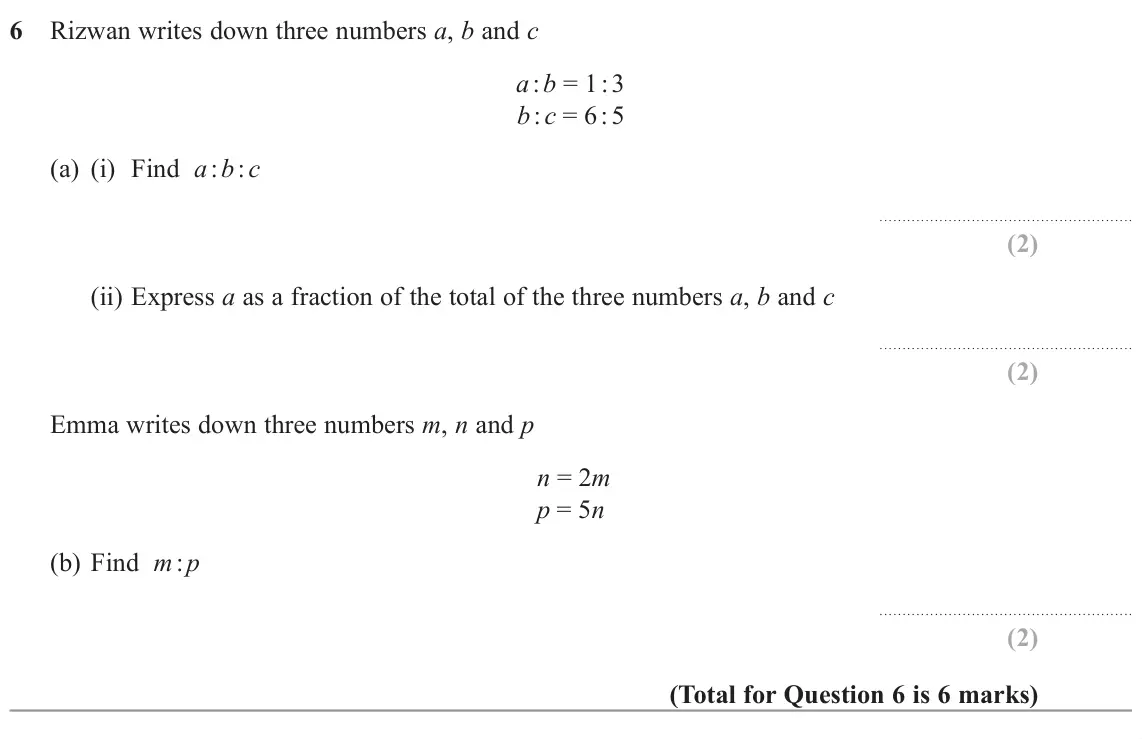 November 2022 Paper 1H, question 6: Rizwan writes down three numbers a, b and c a : b = 1 : 3 b : c = 6 : 5 (a) (i) Find a : b : c (ii) Express a as a fraction of the total of the three numbers a,