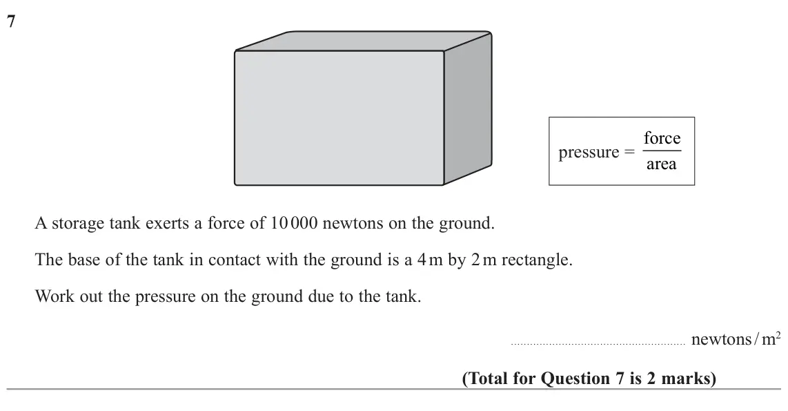 November 2022 Paper 1H, question 7: pressure = force area A storage tank exerts a force of 10 000 newtons on the ground. The base of the tank in contact with the ground is a 4 m by 2 m rectangle. 